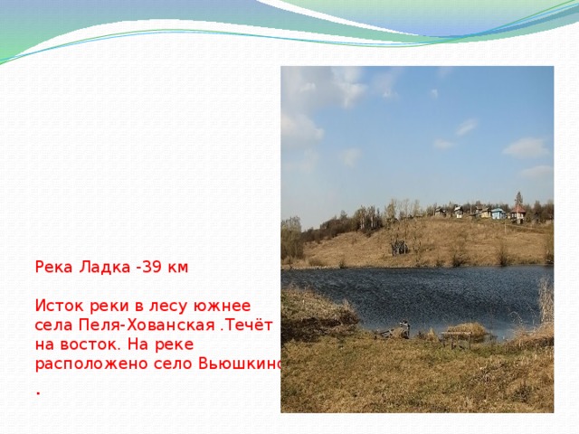 Река Ладка -39 км   Исток реки в лесу южнее села Пеля-Хованская .Течёт на восток. На реке расположено село Вьюшкино . 