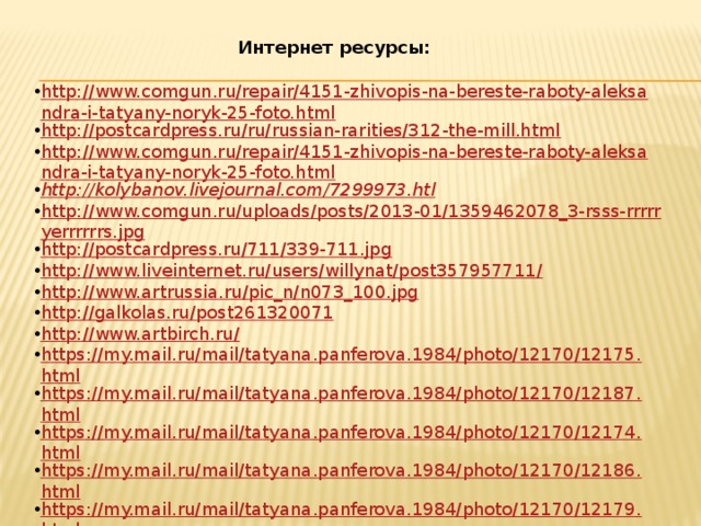 Интернет ресурсы: http://www.comgun.ru/repair/4151-zhivopis-na-bereste-raboty-aleksandra-i-tatyany-noryk-25-foto.html http://postcardpress.ru/ru/russian-rarities/312-the-mill.html http://www.comgun.ru/repair/4151-zhivopis-na-bereste-raboty-aleksandra-i-tatyany-noryk-25-foto.html http://kolybanov.livejournal.com/7299973.htl http://www.comgun.ru/uploads/posts/2013-01/1359462078_3-rsss-rrrrryerrrrrrs.jpg http://postcardpress.ru/711/339-711.jpg http://www.liveinternet.ru/users/willynat/post357957711/ http://www.artrussia.ru/pic_n/n073_100.jpg http://galkolas.ru/post261320071 http://www.artbirch.ru/ https://my.mail.ru/mail/tatyana.panferova.1984/photo/12170/12175.html https://my.mail.ru/mail/tatyana.panferova.1984/photo/12170/12187.html https://my.mail.ru/mail/tatyana.panferova.1984/photo/12170/12174.html https://my.mail.ru/mail/tatyana.panferova.1984/photo/12170/12186.html https://my.mail.ru/mail/tatyana.panferova.1984/photo/12170/12179.html https://my.mail.ru/mail/tatyana.panferova.1984/photo/12170/12189.html 