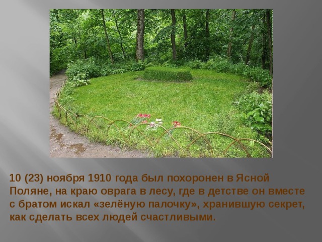 10 (23) ноября 1910 года был похоронен в Ясной Поляне, на краю оврага в лесу, где в детстве он вместе с братом искал «зелёную палочку», хранившую секрет, как сделать всех людей счастливыми. 