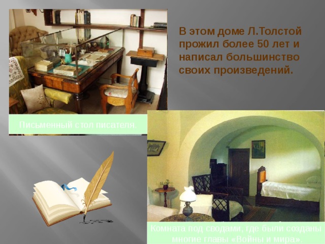 В этом доме Л.Толстой прожил более 50 лет и написал большинство своих произведений. Письменный стол писателя. Комната под сводами, где были созданы  многие главы «Войны и мира». 