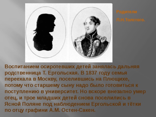 Родители Л.Н.Толстого. Воспитанием осиротевших детей занялась дальняя родственница Т. Ергольская. В 1837 году семья переехала в Москву, поселившись на Плющихе, потому что старшему сыну надо было готовиться к поступлению в университет. Но вскоре внезапно умер отец, и трое младших детей снова поселились в Ясной Поляне под наблюдением Ергольской и тётки по отцу графини А.М. Остен-Сакен. 