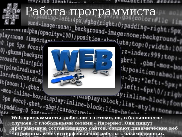 Работа программиста  Web-программисты работают с сетями, но, в большинстве случаев, с глобальными сетями - Интернет. Они пишут программную составляющую сайтов, создают динамические веб - страницы, web - интерфейсы для работы с базами данных. 