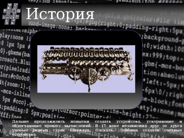 История  Дальше продолжились попытки создать устройства, ускоряющие и облегчающие процесс вычислений. В 17 веке независимо друг от друга ученые разных стран Шиккард, Паскаль, Лейбниц создали счетные устройства. 