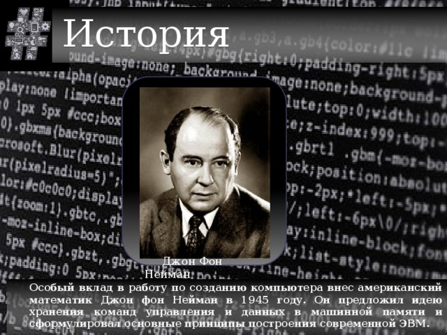История  Джон Фон Нейман  Особый вклад в работу по созданию компьютера внес американский математик Джон фон Нейман в 1945 году. Он предложил идею хранения команд управления и данных в машинной памяти и сформулировал основные принципы построения современной ЭВМ. 