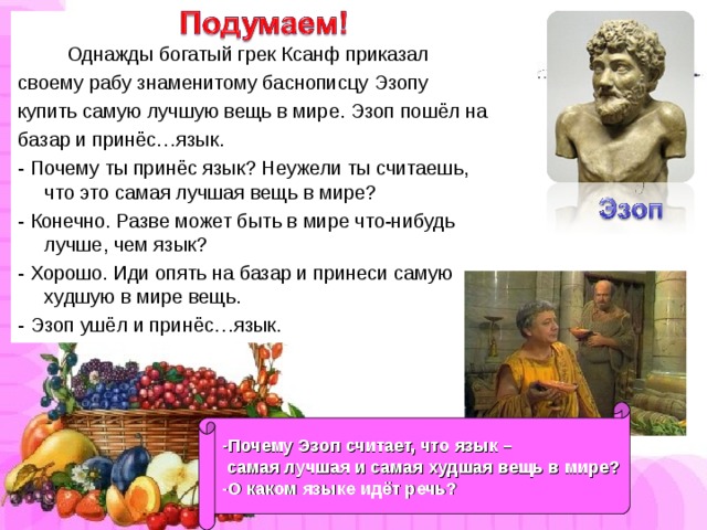 Однажды богатый грек Ксанф приказал своему рабу знаменитому баснописцу Эзопу купить самую лучшую вещь в мире. Эзоп пошёл на базар и принёс…язык. - Почему ты принёс язык? Неужели ты считаешь, что это самая лучшая вещь в мире? - Конечно. Разве может быть в мире что-нибудь лучше, чем язык? - Хорошо. Иди опять на базар и принеси самую худшую в мире вещь. - Эзоп ушёл и принёс…язык. -Почему Эзоп считает, что язык –  самая лучшая и самая худшая вещь в мире? -О каком языке идёт речь?