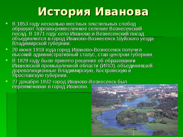 В 1853 году несколько местных текстильных слобод образуют торгово-ремесленное селение Вознесенский посад. В 1871 году село Иваново и Вознесенский посад объединяются в город Иваново-Вознесенск Шуйского уезда Владимирской губернии. 20 июня 1918 года город Иваново-Вознесенск получил высокий административный статус, став центром губернии. В 1929 году было принято решение об образовании Ивановской промышленной области (ИПО), объединившей дореволюционные Владимирскую, Костромскую и Ярославскую губернии. 27 декабря 1932 город Иваново-Вознесенск был переименован в город Иваново.  