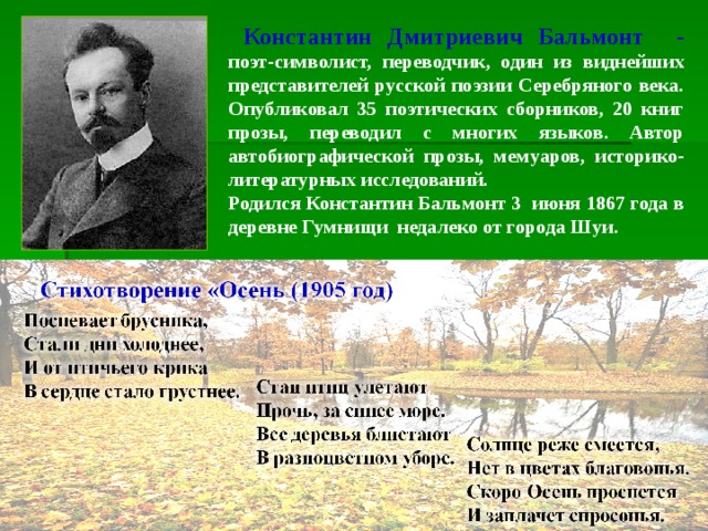  Константин Дмитриевич Бальмонт - поэт-символист, переводчик, один из виднейших представителей русской поэзии Серебряного века. Опубликовал 35 поэтических сборников, 20 книг прозы, переводил с многих языков. Автор автобиографической прозы, мемуаров, историко-литературных исследований. Родился Константин Бальмонт 3 июня 1867 года в деревне Гумнищи недалеко от города Шуи. 