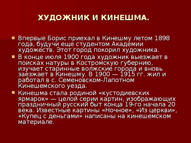 ХУДОЖНИК И КИНЕШМА. Впервые Борис приехал в Кинешму летом 1898 года, будучи еще студентом Академии художеств. Этот город покорил художника. В конце июля 1900 года художник выезжает в поисках натуры в Костромскую губернию, изучает старинные волжские города и вновь заезжает в Кинешму. В 1900 — 1915 гг. жил и работал в с. Семеновском-Лапотном Кинешемского уезда. Кинешма стала родиной «кустодиевских ярмарок» — целой серии картин, изображающих праздничный русский быт конца 19-го начала 20 века. Известные картины «Ночное», «Из церкви», «Купец с деньгами» написаны на кинешемском материале. 