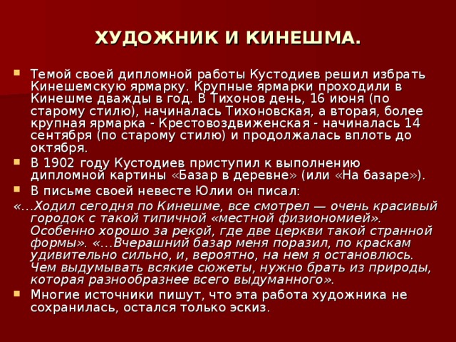 ХУДОЖНИК И КИНЕШМА. Темой своей дипломной работы Кустодиев решил избрать Кинешемскую ярмарку. Крупные ярмарки проходили в Кинешме дважды в год. В Тихонов день, 16 июня (по старому стилю), начиналась Тихоновская, а вторая, более крупная ярмарка - Крестовоздвиженская - начиналась 14 сентября (по старому стилю) и продолжалась вплоть до октября. В 1902 году Кустодиев приступил к выполнению дипломной картины «Базар в деревне» (или «На базаре»). В письме своей невесте Юлии он писал: «…Ходил сегодня по Кинешме, все смотрел — очень красивый городок с такой типичной «местной физиономией». Особенно хорошо за рекой, где две церкви такой странной формы». «…Вчерашний базар меня поразил, по краскам удивительно сильно, и, вероятно, на нем я остановлюсь. Чем выдумывать всякие сюжеты, нужно брать из природы, которая разнообразнее всего выдуманного». Многие источники пишут, что эта работа художника не сохранилась, остался только эскиз. 