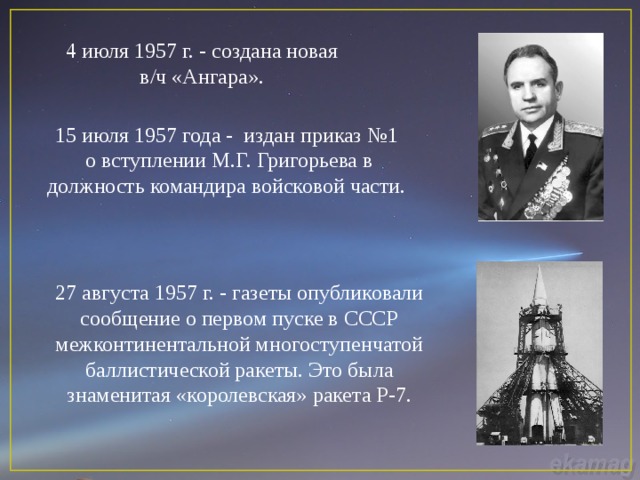 4 июля 1957 г. - создана новая в/ч «Ангара». 15 июля 1957 года - издан приказ №1 о вступлении М.Г. Григорьева в должность командира войсковой части. 27 августа 1957 г. - газеты опубликовали сообщение о первом пуске в СССР межконтинентальной многоступенчатой баллистической ракеты. Это была знаменитая «королевская» ракета Р-7. 