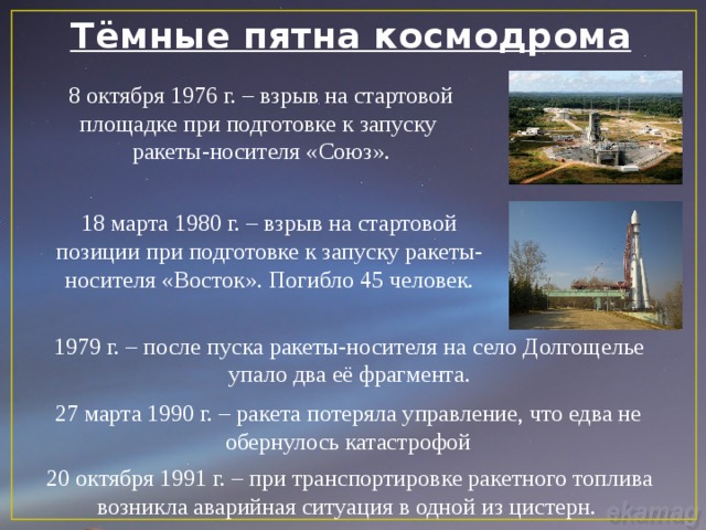 Тёмные пятна космодрома 8 октября 1976 г. – взрыв на стартовой площадке при подготовке к запуску ракеты-носителя «Союз». 18 марта 1980 г. – взрыв на стартовой позиции при подготовке к запуску ракеты-носителя «Восток». Погибло 45 человек. 1979 г. – после пуска ракеты-носителя на село Долгощелье упало два её фрагмента. 27 марта 1990 г. – ракета потеряла управление, что едва не обернулось катастрофой 20 октября 1991 г. – при транспортировке ракетного топлива возникла аварийная ситуация в одной из цистерн. 