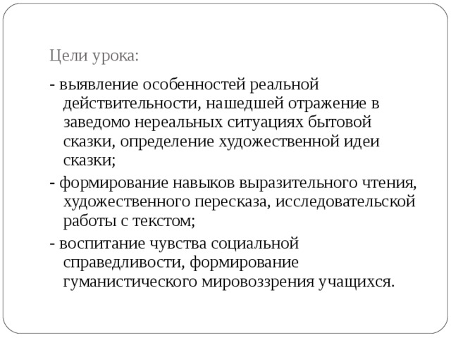  Цели урока:   - выявление особенностей реальной действительности, нашедшей отражение в заведомо нереальных ситуациях бытовой сказки, определение художественной идеи сказки; - формирование навыков выразительного чтения, художественного пересказа, исследовательской работы с текстом; - воспитание чувства социальной справедливости, формирование гуманистического мировоззрения учащихся. 
