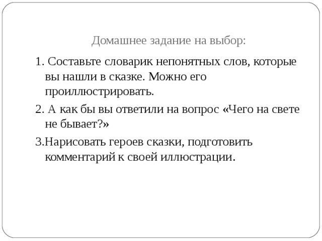 Домашнее задание на выбор: 1. Составьте словарик непонятных слов, которые вы нашли в сказке. Можно его проиллюстрировать. 2. А как бы вы ответили на вопрос «Чего на свете не бывает?» 3.Нарисовать героев сказки, подготовить комментарий к своей иллюстрации . 