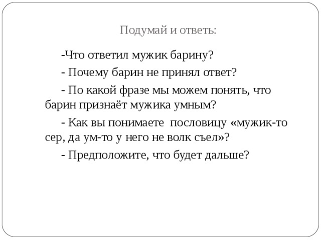 Подумай и ответь: -Что ответил мужик барину? - Почему барин не принял ответ? - По какой фразе мы можем понять, что барин признаёт мужика умным? - Как вы понимаете пословицу «мужик-то сер, да ум-то у него не волк съел»? - Предположите, что будет дальше? 