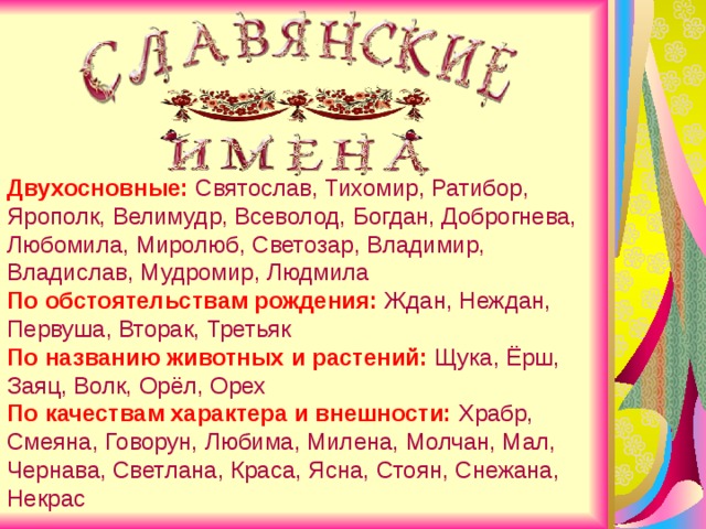 Двухосновные: Святослав, Тихомир, Ратибор, Ярополк, Велимудр, Всеволод, Богдан, Доброгнева, Любомила, Миролюб, Светозар, Владимир, Владислав, Мудромир, Людмила По обстоятельствам рождения:  Ждан, Неждан, Первуша, Вторак, Третьяк По названию животных и растений: Щука, Ёрш, Заяц, Волк, Орёл, Орех По качествам характера и внешности: Храбр, Смеяна, Говорун, Любима, Милена, Молчан, Мал, Чернава, Светлана, Краса, Ясна, Стоян, Снежана, Некрас