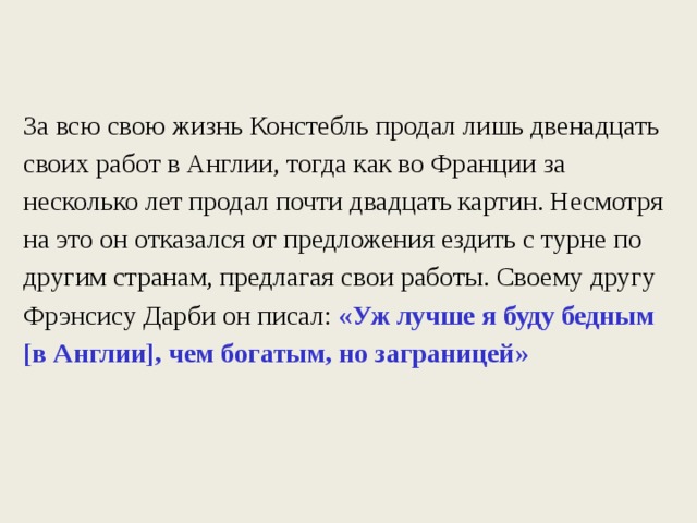 За всю свою жизнь Констебль продал лишь двенадцать своих работ  в Англии, тогда как во Франции за несколько лет продал почти двадцать картин. Несмотря на это он отказался от предложения ездить с турне по другим странам, предлагая свои работы. Своему другу Фрэнсису Дарби он писал: «Уж лучше я буду бедным [в Англии], чем богатым, но заграницей» 