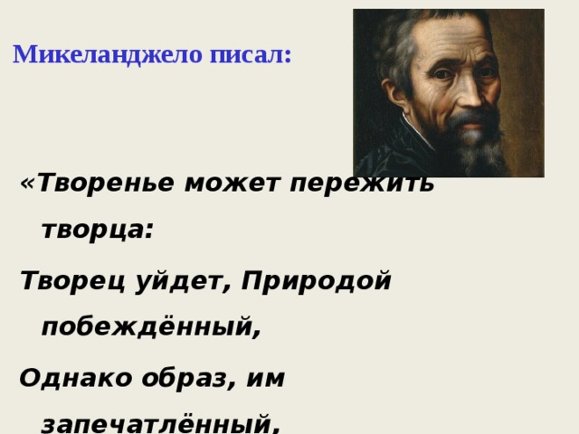  Микеланджело писал:   «Творенье может пережить творца: Творец уйдет, Природой побеждённый, Однако образ, им запечатлённый, Веками будет согревать сердца». 