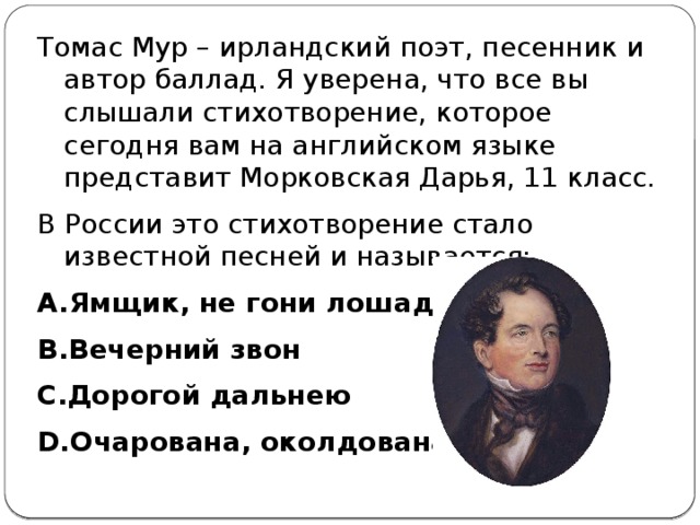 Томас Мур – ирландский поэт, песенник и автор баллад. Я уверена, что все вы слышали стихотворение, которое сегодня вам на английском языке представит Морковская Дарья, 11 класс. В России это стихотворение стало известной песней и называется: Ямщик, не гони лошадей Вечерний звон Дорогой дальнею Очарована, околдована  