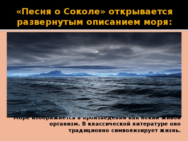 «Песня о Соколе» открывается развернутым описанием моря: “ Море - огромное, лениво вздыхающее у берега, - уснуло и неподвижно в дали, облитой голубым сиянием луны. Мягкое и серебристое, оно слилось там с синим южным небом и крепко спит, отражая в себе прозрачную ткань перистых облаков, неподвижных и не скрывающих собою золотых узоров звезд. Кажется, что небо все ниже наклоняется над морем, желая понять то, о чем шепчут неугомонные волны, сонно всползая на берег…” Море изображается в произведении как некий живой организм. В классической литературе оно традиционно символизирует жизнь. 