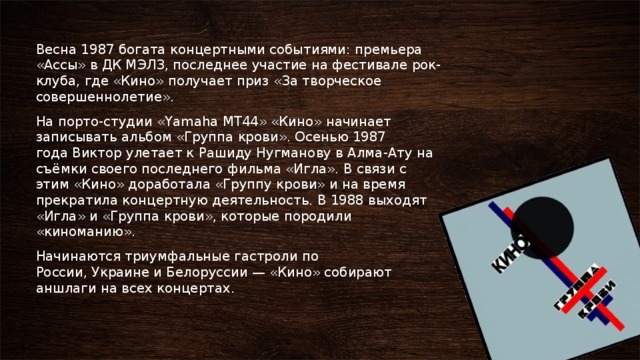   Весна 1987 богата концертными событиями: премьера «Ассы» в ДК МЭЛЗ, последнее участие на фестивале рок-клуба, где «Кино» получает приз «За творческое совершеннолетие». На порто-студии «Yamaha MT44» «Кино» начинает записывать альбом «Группа крови». Осенью 1987 года Виктор улетает к Рашиду Нугманову в Алма-Ату на съёмки своего последнего фильма «Игла». В связи с этим «Кино» доработала «Группу крови» и на время прекратила концертную деятельность. В 1988 выходят «Игла» и «Группа крови», которые породили «киноманию». Начинаются триумфальные гастроли по России, Украине и Белоруссии — «Кино» собирают аншлаги на всех концертах. 