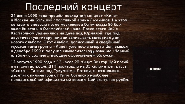 Последний концерт 24 июня 1990 года прошёл последний концерт «Кино» в Москве на Большой спортивной арене Лужников. На этом концерте впервые после московской Олимпиады-80 был зажжён огонь в Олимпийской чаше. После этого Цой с Каспаряном уединились на даче под Юрмалой, где под акустическую гитару начали записывать материал для нового альбома. Этот альбом, дописанный и сведённый музыкантами группы «Кино» уже после смерти Цоя, вышел в декабре 1990 и получил символическое название «Чёрный альбом» с соответствующим оформлением обложки. 15 августа 1990 года в 12 часов 28 минут Виктор Цой погиб в автокатастрофе. ДТП произошло на 35 километре трассы «Слока — Талси» под Тукумсом в Латвии, в нескольких десятках километров от Риги. Согласно наиболее правдоподобной официальной версии, Цой заснул за рулём. 