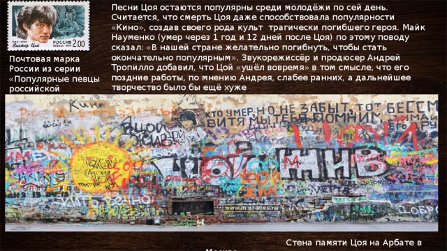 Песни Цоя остаются популярны среди молодёжи по сей день. Считается, что смерть Цоя даже способствовала популярности «Кино», создав своего рода культ трагически погибшего героя. Майк Науменко (умер через 1 год и 12 дней после Цоя) по этому поводу сказал: «В нашей стране желательно погибнуть, чтобы стать окончательно популярным». Звукорежиссёр и продюсер Андрей Тропилло добавил, что Цой «ушёл вовремя» в том смысле, что его поздние работы, по мнению Андрея, слабее ранних, а дальнейшее творчество было бы ещё хуже Почтовая марка России из серии «Популярные певцы российской эстрады»  Стена памяти Цоя на Арбате в Москве 