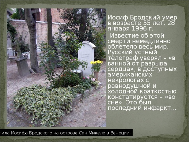 Иосиф Бродский умер в возрасте 55 лет, 28 января 1996 г.  Известие об этой смерти немедленно облетело весь мир. Русский устный телеграф уверял – «в ванной от разрыва сердца», в доступных американских некрологах с равнодушной и холодной краткостью констатируется – «во сне». Это был последний инфаркт... Могила Иосифа Бродского на острове Сан Микеле в Венеции. 