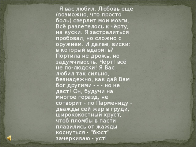  Я вас любил. Любовь ещё (возможно, что просто боль) сверлит мои мозги, Всё разлетелось к чёрту, на куски. Я застрелиться пробовал, но сложно с оружием. И далее, виски: в который вдарить? Портила не дрожь, но задумчивость. Чёрт! всё не по-людски! Я Вас любил так сильно, безнадежно, как дай Вам бог другими - - - но не даст! Он, будучи на многое горазд, не сотворит - по Пармениду - дважды сей жар в груди, ширококостный хруст, чтоб пломбы в пасти плавились от жажды коснуться - 