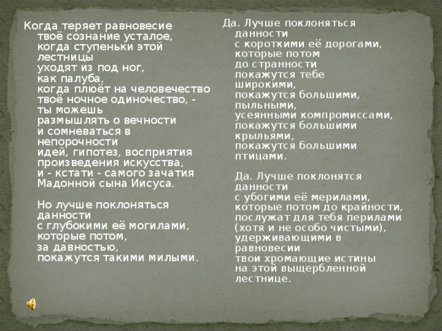 Да. Лучше поклоняться данности  с короткими её дорогами,  которые потом  до странности  покажутся тебе  широкими,  покажутся большими,  пыльными,  усеянными компромиссами,  покажутся большими крыльями,  покажутся большими птицами.   Да. Лучше поклонятся данности  с убогими её мерилами,  которые потом до крайности,  послужат для тебя перилами  (хотя и не особо чистыми),  удерживающими в равновесии  твои хромающие истины  на этой выщербленной лестнице. Когда теряет равновесие  твоё сознание усталое,  когда ступеньки этой лестницы  уходят из под ног,  как палуба,  когда плюёт на человечество  твоё ночное одиночество, -  ты можешь  размышлять о вечности  и сомневаться в непорочности  идей, гипотез, восприятия  произведения искусства,  и - кстати - самого зачатия  Мадонной сына Иисуса.   Но лучше поклоняться данности  с глубокими её могилами,  которые потом,  за давностью,  покажутся такими милыми.    