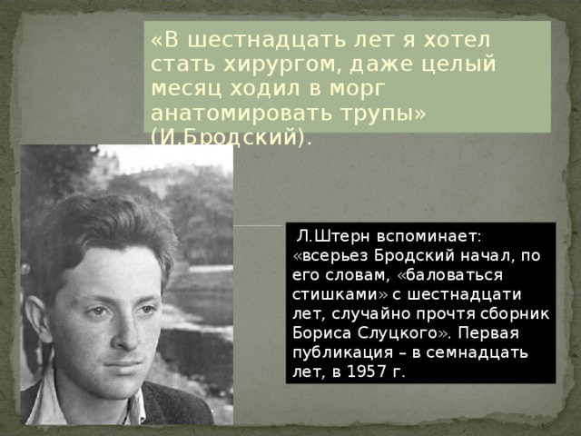 «В шестнадцать лет я хотел стать хирургом, даже целый месяц ходил в морг анатомировать трупы» (И.Бродский).  Л.Штерн вспоминает: «всерьез Бродский начал, по его словам, «баловаться стишками» с шестнадцати лет, случайно прочтя сборник Бориса Слуцкого». Первая публикация – в семнадцать лет, в 1957 г. 