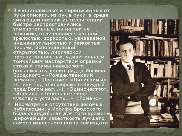 В машинописных и переписанных от руки списках, из рук в руки, в среде читающей поэзию интеллигенции быстро распространялись замечательные, ни на чьи не похожие, отличавшиеся ранней зрелостью, зоркостью, узнаваемой индивидуальностью и резкостью письма, исповедальной открытостью, лирической пронзительностью, удивительным тончайшим мастерством огранки стихи и поэмы неведомого большинству ленинградца Иосифа Бродского – «Рождественский романс», «Шествие», «Пилигримы», «Стихи под эпиграфом» («Каждый пред Богом наг...»), «Одиночество», «Элегия», «Теперь все чаще чувствую усталость...», «Романс»  Несмотря на отсутствие весомых публикаций, у Иосифа Бродского была скандальная для того времени широчайшая известность лучшего, самого известного поэта самиздата 