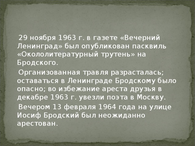  29 ноября 1963 г. в газете «Вечерний Ленинград» был опубликован пасквиль «Окололитературный трутень» на Бродского.  Организованная травля разрасталась; оставаться в Ленинграде Бродскому было опасно; во избежание ареста друзья в декабре 1963 г. увезли поэта в Москву.  Вечером 13 февраля 1964 года на улице Иосиф Бродский был неожиданно арестован. 