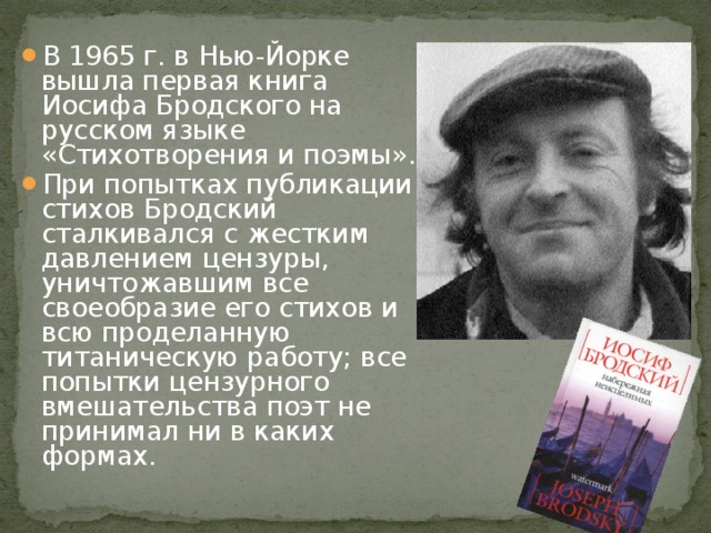 В 1965 г. в Нью-Йорке вышла первая книга Иосифа Бродского на русском языке «Стихотворения и поэмы». При попытках публикации стихов Бродский сталкивался с жестким давлением цензуры, уничтожавшим все своеобразие его стихов и всю проделанную титаническую работу; все попытки цензурного вмешательства поэт не принимал ни в каких формах. 