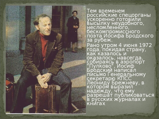 Тем временем российские спецорганы ускоренно готовили высылку неудобного, несломленного, бескомпромиссного поэта Иосифа Бродского за рубеж. Рано утром 4 июня 1972 года, покидая страну, как казалось и оказалось, навсегда, собираясь в аэропорт 