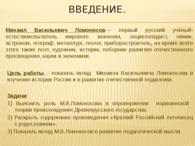 Введение. Михаил Васильевич Ломоносов — первый русский учёный-естествоиспытатель мирового значения, энциклопедист, химик, астроном, географ, металлург, геолог, приборостроитель, но кроме всего этого также поэт, художник, историк, поборник развития отечественного просвещения, науки и экономики. Цель работы – показать вклад Михаила Васильевича Ломоносова в изучение истории России и в развитие отечественной педагогики. Задачи : 1) Выяснить роль М.В.Ломоносова в опровержении норманнской теории происхождения Древнерусского государства. 2) Раскрыть содержание произведения «Краткий Российский летописец с родословием». 3) Показать вклад М.В.Ломоносов в развитие педагогической мысли. 