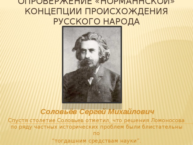 Опровержение «норманнской» концепции происхождения русского народа  Соловьёв Сергей Михайлович Спустя столетие Соловьев отметил, что решения Ломоносова по ряду частных исторических проблем были блистательны по “ тогдашним средствам науки”.  