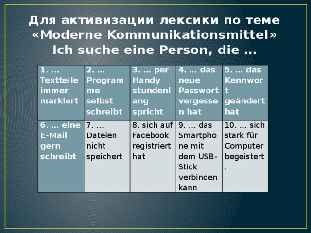 Для активизации лексики по теме «Moderne Kommunikationsmittel»  Ich suche eine Person, die … … Textteile immer markiert 2. … Programme selbst schreibt 6. … eine E-Mail gern schreibt   3. … per Handy stundenlang spricht 7. … Dateien nicht speichert 4. … das neue Passwort vergessen hat 8. sich auf Facebook registriert hat 5. … das Kennwort geändert hat 9. … das Smartphone mit dem USB-Stick verbinden kann 10. … sich stark für Computer begeistert. 