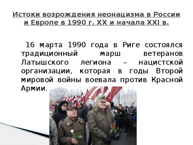Истоки возрождения неонацизма в России и Европе в 1990 г. XX и начала XXI в.  16 марта 1990 года в Риге состоялся традиционный марш ветеранов Латышского легиона – нацистской организации, которая в годы Второй мировой войны воевала против Красной Армии. 