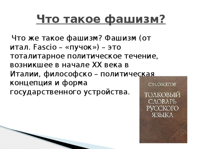  Что такое фашизм?  Что же такое фашизм? Фашизм (от итал. Fascio – «пучок») – это тоталитарное политическое течение, возникшее в начале XX века в Италии, философско – политическая концепция и форма государственного устройства. 