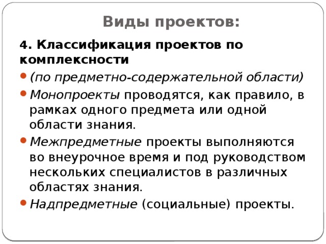 Виды проектов:   4. Классификация проектов по комплексности (по предметно-содержательной области) Монопроекты проводятся, как правило, в рамках одного предмета или одной области знания. Межпредметные проекты выполняются во внеурочное время и под руководством нескольких специалистов в различных областях знания. Надпредметные (социальные) проекты. 