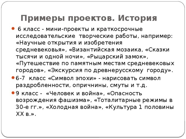 Примеры проектов. История  6 класс - мини-проекты и краткосрочные исследовательские творческие работы, например: «Научные открытия и изобретения средневековья», «Византийская мозаика, «Сказки тысячи и одной ночи», «Рыцарский замок», «Путешествие по памятным местам средневековых городов», «Экскурсия по древнерусскому городу». 6-7 класс «Символ эпохи» - нарисовать символ раздробленности, опричнины, смуты и т.д. 9 класс - «Человек и война», «Опасность возрождения фашизма», «Тоталитарные режимы в 30-е гг.», «Холодная война», «Культура 1 половины XX в.». 