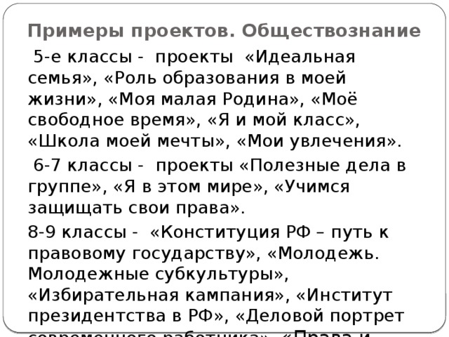 Примеры проектов. Обществознание  5-е классы - проекты «Идеальная семья», «Роль образования в моей жизни», «Моя малая Родина», «Моё свободное время», «Я и мой класс», «Школа моей мечты», «Мои увлечения».  6-7 классы - проекты «Полезные дела в группе», «Я в этом мире», «Учимся защищать свои права». 8-9 классы - «Конституция РФ – путь к правовому государству», «Молодежь. Молодежные субкультуры», «Избирательная кампания», «Институт президентства в РФ», «Деловой портрет современного работника», «Права и свободы человека и гражданина». 