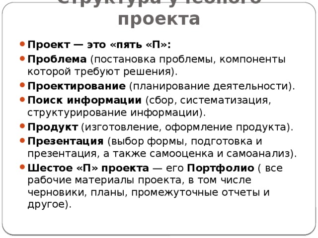 Структура учебного проекта Проект — это «пять «П»: Проблема  (постановка проблемы, компоненты которой требуют решения). Проектирование  (планирование деятельности). Поиск информации  (сбор, систематизация, структурирование информации). Продукт  (изготовление, оформление продукта). Презентация  (выбор формы, подготовка и презентация, а также самооценка и самоанализ). Шестое «П» проекта  — его  Портфолио ( все рабочие материалы проекта, в том числе черновики, планы, промежуточные отчеты и другое). 