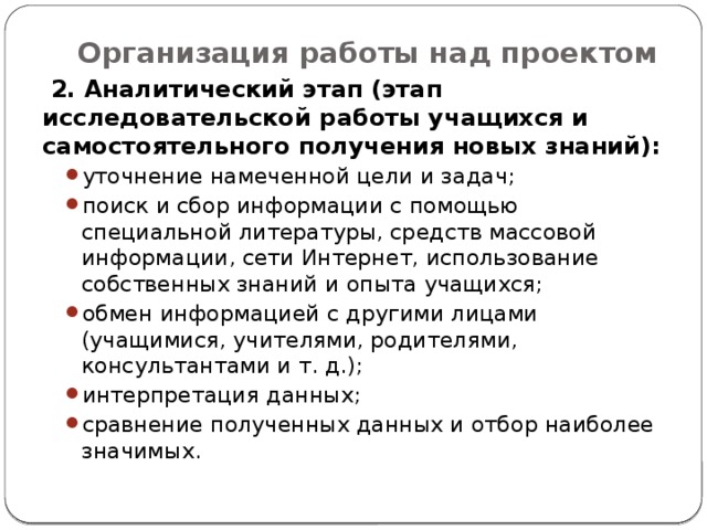 Организация работы над проектом    2. Аналитический этап (этап исследовательской работы учащихся и самостоятельного получения новых знаний): уточнение намеченной цели и задач; поиск и сбор информации с помощью специальной литературы, средств массовой информации, сети Интернет, использование собственных знаний и опыта учащихся; обмен информацией с другими лицами (учащимися, учителями, родителями, консультантами и т. д.); интерпретация данных; сравнение полученных данных и отбор наиболее значимых. уточнение намеченной цели и задач; поиск и сбор информации с помощью специальной литературы, средств массовой информации, сети Интернет, использование собственных знаний и опыта учащихся; обмен информацией с другими лицами (учащимися, учителями, родителями, консультантами и т. д.); интерпретация данных; сравнение полученных данных и отбор наиболее значимых. 