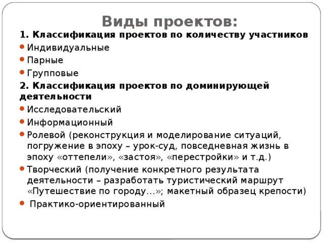 Виды проектов:   1. Классификация проектов по количеству участников Индивидуальные Парные Групповые 2. Классификация проектов по доминирующей деятельности Исследовательский Информационный Ролевой (реконструкция и моделирование ситуаций, погружение в эпоху – урок-суд, повседневная жизнь в эпоху «оттепели», «застоя», «перестройки» и т.д.) Творческий (получение конкретного результата деятельности – разработать туристический маршрут «Путешествие по городу…»; макетный образец крепости)  Практико-ориентированный 