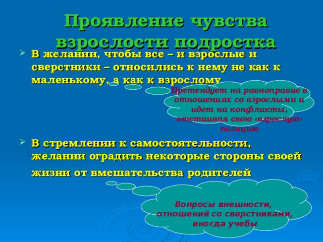 Проявление чувства взрослости подростка В желании, чтобы все – и взрослые и сверстники – относились к нему не как к маленькому, а как к взрослому   В стремлении к самостоятельности, желании оградить некоторые стороны своей жизни от вмешательства родителей   Претендует на равноправие в отношениях со взрослыми и идет на конфликты, отстаивая свою «взрослую» позицию Вопросы внешности, отношений со сверстниками, иногда учебы