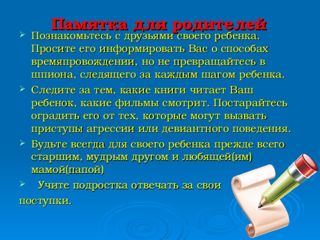 Памятка для родителей   Познакомьтесь с друзьями своего ребенка. Просите его информировать Вас о способах времяпровождении, но не превращайтесь в шпиона, следящего за каждым шагом ребенка. Следите за тем, какие книги читает Ваш ребенок, какие фильмы смотрит. Постарайтесь оградить его от тех, которые могут вызвать приступы агрессии или девиантного поведения. Будьте всегда для своего ребенка прежде всего старшим, мудрым другом и любящей(им) мамой(папой)  Учите подростка отвечать за свои поступки.