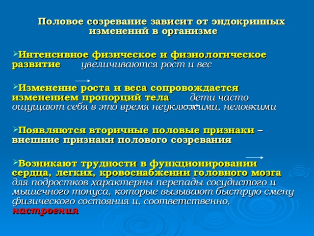 Половое созревание зависит от эндокринных изменений в организме  Интенсивное физическое и физиологическое развитие  увеличиваются рост и вес  Изменение роста и веса сопровождается изменением пропорций тела дети часто ощущают себя в это время неуклюжими, неловкими  Появляются вторичные половые признаки – внешние признаки полового созревания  Возникают трудности в функционировании сердца, легких, кровоснабжении головного мозга для подростков характерны перепады сосудистого и мышечного тонуса, которые вызывают быструю смену физического состояния и, соответственно, настроения