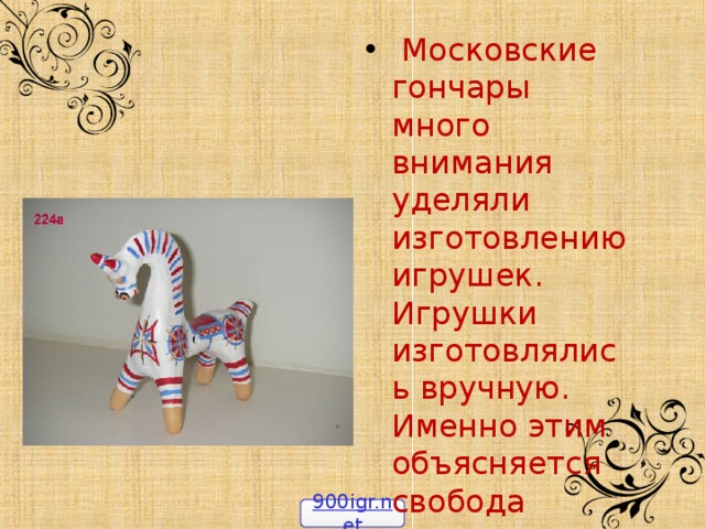  Московские гончары много внимания уделяли изготовлению игрушек. Игрушки изготовлялись вручную. Именно этим объясняется свобода лепки, которая придает им своеобразную прелесть 900igr.net 