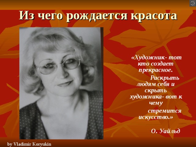 Из чего рождается красота  «Художник- тот кто создает прекрасное.  Раскрыть людям себя и скрыть художника- вот к чему  стремится искусство.»  О. Уайльд by Vladimir Koryukin  